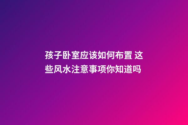 孩子卧室应该如何布置 这些风水注意事项你知道吗